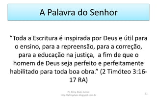 A Palavra do Senhor
“Toda a Escritura é inspirada por Deus e útil para
o ensino, para a repreensão, para a correção,
para a educação na justiça, a fim de que o
homem de Deus seja perfeito e perfeitamente
habilitado para toda boa obra.” (2 Timóteo 3:16-
17 RA)
Pr. Almy Alves Junior
http://almyalves.blogspot.com.br
21
 