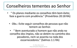Conselheiros tementes ao Senhor
• “ Os planos mediante os conselhos têm bom êxito;
faze a guerra com prudência.” (Provérbios 20:18 RA)
• Obs.: Evite seguir conselhos de pessoas que não
temem ao Senhor.
• “ Bem-aventurado o homem que não anda no
conselho dos ímpios, não se detém no caminho dos
pecadores, nem se assenta na roda dos
escarnecedores.” (Salmos 1:1 RA)
Pr. Almy Alves Junior
http://almyalves.blogspot.com.br
22
 