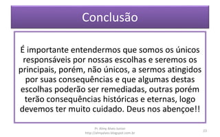 Conclusão
É importante entendermos que somos os únicos
responsáveis por nossas escolhas e seremos os
principais, porém, não únicos, a sermos atingidos
por suas consequências e que algumas destas
escolhas poderão ser remediadas, outras porém
terão consequências históricas e eternas, logo
devemos ter muito cuidado. Deus nos abençoe!!
Pr. Almy Alves Junior
http://almyalves.blogspot.com.br
23
 