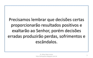 Precisamos lembrar que decisões certas
proporcionarão resultados positivos e
exaltarão ao Senhor, porém decisões
erradas produzirão perdas, sofrimentos e
escândalos.
Pr. Almy Alves Junior
http://almyalves.blogspot.com.br
3
 