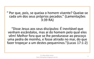 “ Por que, pois, se queixa o homem vivente? Queixe-se
cada um dos seus próprios pecados.” (Lamentações
3:39 RA)
“Disse Jesus aos seus discípulos: É inevitável que
venham escândalos, mas ai do homem pelo qual eles
vêm! Melhor fora que se lhe pendurasse ao pescoço
uma pedra de moinho, e fosse atirado no mar, do que
fazer tropeçar a um destes pequeninos.”(Lucas 17:1-2)
Pr. Almy Alves Junior
http://almyalves.blogspot.com.br
4
 