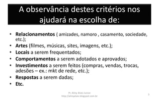 A observância destes critérios nos
ajudará na escolha de:
• Relacionamentos ( amizades, namoro , casamento, sociedade,
etc.);
• Artes (filmes, músicas, sites, imagens, etc.);
• Locais a serem frequentados;
• Comportamentos a serem adotados e aprovados;
• Investimentos a serem feitos (compras, vendas, trocas,
adesões – ex.: mkt de rede, etc.);
• Respostas a serem dadas;
• Etc.
Pr. Almy Alves Junior
http://almyalves.blogspot.com.br
5
 