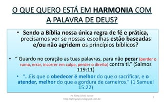 O QUE QUERO ESTÁ EM HARMONIA COM
A PALAVRA DE DEUS?
• Sendo a Bíblia nossa única regra de fé e prática,
precisamos ver se nossas escolhas estão baseadas
e/ou não agridem os princípios bíblicos?
• “ Guardo no coração as tuas palavras, para não pecar (perder o
rumo, errar, incorrer em culpa, perder o direito) contra ti.” (Salmos
119:11)
• “...Eis que o obedecer é melhor do que o sacrificar, e o
atender, melhor do que a gordura de carneiros.” (1 Samuel
15:22)
Pr. Almy Alves Junior
http://almyalves.blogspot.com.br
7
 