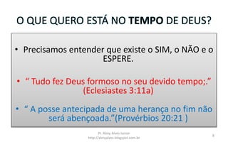 O QUE QUERO ESTÁ NO TEMPO DE DEUS?
• Precisamos entender que existe o SIM, o NÃO e o
ESPERE.
• “ Tudo fez Deus formoso no seu devido tempo;.”
(Eclesiastes 3:11a)
• “ A posse antecipada de uma herança no fim não
será abençoada.”(Provérbios 20:21 )
Pr. Almy Alves Junior
http://almyalves.blogspot.com.br
8
 