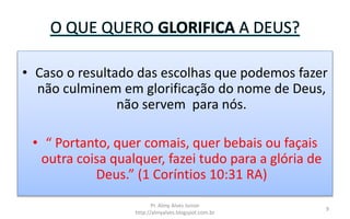 O QUE QUERO GLORIFICA A DEUS?
• Caso o resultado das escolhas que podemos fazer
não culminem em glorificação do nome de Deus,
não servem para nós.
• “ Portanto, quer comais, quer bebais ou façais
outra coisa qualquer, fazei tudo para a glória de
Deus.” (1 Coríntios 10:31 RA)
Pr. Almy Alves Junior
http://almyalves.blogspot.com.br
9
 