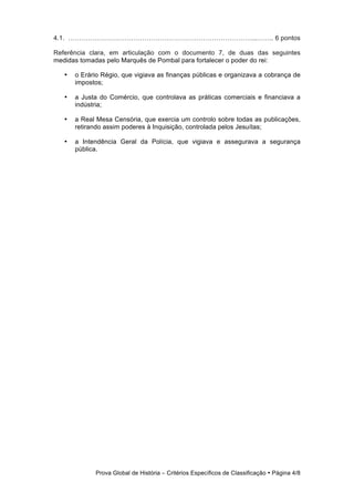 4.1. …………………………………………………………………………...…….. 6 pontos

Referência clara, em articulação com o documento 7, de duas das seguintes
medidas tomadas pelo Marquês de Pombal para fortalecer o poder do rei:

   •   o Erário Régio, que vigiava as finanças públicas e organizava a cobrança de
       impostos;

   •   a Justa do Comércio, que controlava as práticas comerciais e financiava a
       indústria;

   •   a Real Mesa Censória, que exercia um controlo sobre todas as publicações,
       retirando assim poderes à Inquisição, controlada pelos Jesuítas;

   •   a Intendência Geral da Polícia, que vigiava e assegurava a segurança
       pública.




             Prova Global de História − Critérios Específicos de Classificação • Página 4/8
 