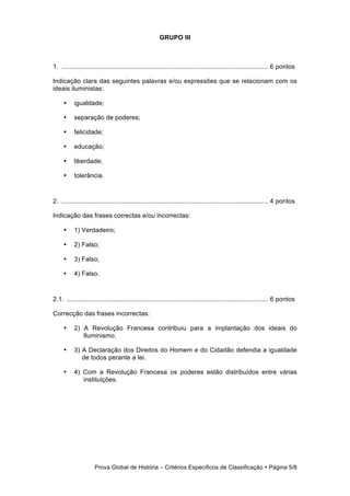 GRUPO III



1. ................................................................................................................... 6 pontos

Indicação clara das seguintes palavras e/ou expressões que se relacionam com os
ideais iluministas:

     •     igualdade;

     •     separação de poderes;

     •     felicidade;

     •     educação;

     •     liberdade;

     •     tolerância.



2. ................................................................................................................... 4 pontos

Indicação das frases correctas e/ou incorrectas:

     •     1) Verdadeiro;

     •     2) Falso;

     •     3) Falso;

     •     4) Falso.



2.1. ................................................................................................................ 6 pontos

Correcção das frases incorrectas:

     •     2) A Revolução Francesa contribuiu para a implantação dos ideais do
              Iluminismo.

     •     3) A Declaração dos Direitos do Homem e do Cidadão defendia a igualdade
              de todos perante a lei.

     •     4) Com a Revolução Francesa os poderes estão distribuídos entre várias
              instituições.




                     Prova Global de História − Critérios Específicos de Classificação • Página 5/8
 