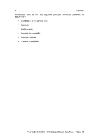 3.1. ................................................................................................................ 9 pontos

Identificação clara de três dos seguintes princípios iluministas presentes no
documento 8:

     •     igualdade de todos perante a lei;

     •     liberdade;

     •     direito ao voto;

     •     liberdade de expressão;

     •     liberdade religiosa;

     •     posse de propriedade.




                     Prova Global de História − Critérios Específicos de Classificação • Página 6/8
 