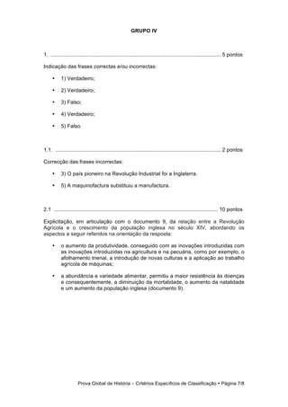 GRUPO IV



1. ................................................................................................................... 5 pontos

Indicação das frases correctas e/ou incorrectas:

     •     1) Verdadeiro;

     •     2) Verdadeiro;

     •     3) Falso;

     •     4) Verdadeiro;

     •     5) Falso.



1.1. ................................................................................................................ 2 pontos

Correcção das frases incorrectas:

     •     3) O país pioneiro na Revolução Industrial foi a Inglaterra.

     •     5) A maquinofactura substituiu a manufactura.



2.1 ............................................................................................................... 10 pontos

Explicitação, em articulação com o documento 9, da relação entre a Revolução
Agrícola e o crescimento da população inglesa no século XIV, abordando os
aspectos a seguir referidos na orientação da resposta:

     •     o aumento da produtividade, conseguido com as inovações introduzidas com
           as inovações introduzidas na agricultura e na pecuária, como por exemplo, o
           afolhamento trienal, a introdução de novas culturas e a aplicação ao trabalho
           agrícola de máquinas;

     •     a abundância e variedade alimentar, permitiu a maior resistência às doenças
           e consequentemente, a diminuição da mortalidade, o aumento da natalidade
           e um aumento da população inglesa (documento 9).




                     Prova Global de História − Critérios Específicos de Classificação • Página 7/8
 