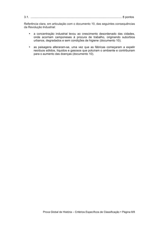 3.1. ................................................................................................................ 8 pontos

Referência clara, em articulação com o documento 10, das seguintes consequências
da Revolução Industrial:

     •     a concentração industrial levou ao crescimento desordenado das cidades,
           onde acorriam camponeses à procura de trabalho, originando subúrbios
           urbanos, degradados e sem condições de higiene (documento 10);

     •     as paisagens alteraram-se, uma vez que as fábricas começaram a expelir
           resíduos sólidos, líquidos e gasosos que poluíram o ambiente e contribuiram
           para o aumento das doenças (documento 10).




                     Prova Global de História − Critérios Específicos de Classificação • Página 8/8
 