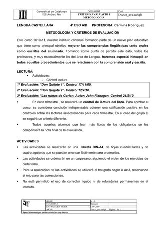 Generalitat de Catalunya
IES Andreu Nin
DOCUMENT Codi
CRITERIS AVALUACIÓ I
METODOLOGIA
Doc.cr_ava.ea#qlt
LENGUA CASTELLANA 4º ESO A/B PROFESORA: Carmina Rodríguez
METODOLOGÍA Y CRITERIOS DE EVALUACIÓN
Este curso 2010-11, nuestro instituto continúa formando parte de un nuevo plan educativo
que tiene como principal objetivo mejorar las competencias lingüísticas tanto orales
como escritas del alumnado. Tomando como punto de partido este dato, todos los
profesores, y muy especialmente los del área de Lengua, haremos especial hincapié en
todos aquellos procedimientos que se relacionen con la comprensión oral y escrita.
LECTURA:
 Actividades:
- Control lectura
1ª Evaluación: “Don Quijote 1”. Control 17/11/09.
2ª Evaluación: “Don Quijote 2”. Control 12/2/10.
3ª Evaluación: “Las ruinas de Gorlan. Autor: John Flanagan. Control 21/5/10
 En cada trimestre , se realizará un control de lectura del libro. Para aprobar el
curso, se considera condición indispensable obtener una calificación positiva en los
controles sobre las lecturas seleccionadas para cada trimestre. En el caso del grupo C
se seguirá un criterio diferente.
 Todos aquellos alumnos que lean más libros de los obligatorios se les
compensará la nota final de la evaluación.
ACTIVIDADES
 Las actividades se realizarán en una libreta DIN-A4, de hojas cuadriculadas y de
cuatro agujeros que se puedan arrancar fácilmente para ordenarlas.
 Las actividades se ordenarán en un carpesano, siguiendo el orden de los ejercicios de
cada tema.
 Para la realización de las actividades se utilizará el bolígrafo negro o azul, reservando
el rojo para las correcciones.
 No está permitido el uso de corrector líquido ni de rotuladores permanentes en el
instituto.
VERSIÓ V 1.0
ELABORAT Direcció
ENTRADA EN VIGOR 1-09-2009
ARXIU Doc.cr_ava.ea#qlt Pàgina 1 de 1
Aquest document pot quedar obsolet un cop imprés
 