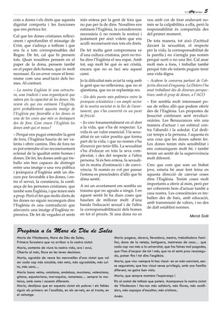 5
com a dones i els drets que aquesta             més entesa per la gent de fora que            veu amb cor de tirar endavant no-
dignitat comporta i les funciones               no pas per la de dins. Nosaltres ens          més se la culpabilitza a ella, però la
que ens pertoca fer.                            estimem l’Església, la considererem           responsabilitat és compartida des
                                                necessària (i no només la nostra) i           del primer moment.
Cal que les dones cristianes reflexi-
                                                justament per això volem que ens
onem i aprofundim el missatge de                                                              De tota manera, tot això (l’actitud
                                                aculli reconeixent-nos tots els drets.
Crist, que s’adreça a tothom i que                                                            davant la sexualitat, el respecte
ens fa a tots corresponsables del               De fet molta gent compromesa ve               per la vida, la corresponsabilitat de
Regne. De fet, cal que hi pensem                d’una cultura cristiana, però no tro-         la parella ) no s’arregla pas només
tots. Quan nosaltres pensem en el               ba dins l’Església el seu espai. Amb          perquè surti o no una llei. Cal anar
paper de la dona, pensem també                  tot, sap molt bé què és ser cristià,          molt més a fons, i treballar també
en el paper dels homes, que és molt             encara que no es faci seu aquest              perquè tots els infants puguin tenir
necessari. És un error veure el femi-           camí.                                         una vida digna.
nisme com una anul·lació dels ho-
                                                Jo la dificultat més aviat la veig amb        – Acabem la conversa parlant de l’ob-
mes. Al contrari.
                                                la gent que no reflexiona, que no et          jectiu diocesà d’enguany. La Dolors l’ha
– La nostra Església té una estructu-           qüestiona, que no es replanteja res.          anat treballant des de diverses perspec-
ra, una tradició i una organització que                                                       tives: amb el grup de dones, a l’ACO
                                                – Un dels punts més polèmics entre la
valora poc la capacitat de les dones. Ho
                                                jerarquia eclesiàstica i un ampli sector      – Em sembla molt interessant po-
veiem els qui ens estimem l’Església,
                                                de la nostra societat és la llei de l’avor-   sar de relleu allò que podem oferir
però probablement aquesta imatge de
                                                tament, que s’ha convertit en un punt         des de l’Església. Les propostes de
l’Església poc favorable a les dones és
                                                de fricció.                                   Jesucrist continuen sent revoluci-
una de les coses que més es destaquen
                                                                                              onàries. Les Benaurances són una
des de fora. Com viuen l’Església les           – Jo crec fonamentalment en el dret
                                                                                              manera d’actuar i un estímul con-
dones amb qui et mous?                          a la vida, que s’ha de respectar. La
                                                                                              tra l’abandó i la soledat. Cal dedi-
                                                vida és un valor essencial. I la sexu-
– Perquè ens pugui entendre la gent                                                           car temps a la persona. I aquesta és
                                                alitat és un valor positiu que forma
de fora, l’Església hauria de ser va-                                                         una cosa que les dones sabem fer.
                                                part de la vida, i que no només s’ha
lenta i obrir camins. Des de fora no                                                          Les dones tenim més sensibilitat i
                                                d’exercir per tenir fills. La sexualitat
es pot entendre el no reconeixement                                                           ens comuniquem molt bé, i també
                                                s’ha d’educar en tota la seva com-
eclesial de la igualtat entre homes i                                                         tenim un sentit de la supervivència
                                                plexitat, i des del respecte a l’altra
dones. De fet, les dones amb qui tre-                                                         molt diferent.
                                                persona. Si és ben entesa, la sexuali-
ballo són ben capaces de distingir
                                                tat és motiu d’estimació i de convi-          Crec que com que som un bisbat
entre una imatge o una veu pública
                                                vència. Si només es vol per passar            jove, estaria bé anar fent feina en
i jeràrquica d’Església amb un dis-
                                                l’estona es prescindeix d’allò que hi         aquesta direcció de canviar coses
curs poc favorable a les dones, i en-
                                                dóna sentit.                                  dins l’Església. Tenim coses molt
tre el servei, la constància, la confi-
                                                                                              importants a oferir al món, però per
ança de les persones cristianes, que            A mi un avortament em sembla un
                                                                                              ser coherents hem d’actuar també a
també som Església, i que tenen més             trauma que no agrada a ningú. I en
                                                                                              casa nostra. Les consciències es tre-
a prop. Però el fet que molts drets de          aquest sentit hi ha dues coses que
                                                                                              ballen des de baix, amb educació,
les dones no siguin reconeguts dins             haurien de millorar molt: d’una
                                                                                              amb transmissió de valors, i no des
l’Església és una contradicció que              banda l’educació sexual i de l’altra
                                                                                              de dalt establint normes.
afavoreix una imatge d’Església re-             la corresponsabilització dels homes
pressiva. De fet de vegades et sents            en tot el procés. Si una dona no es                                        Mercè Solé



  Pregària a la Mare de Déu de Sales
  Maria de Viladecans, Mare de Déu de Sales,                            Maria pagesa, obrera, llevadora, mestra, treballadora fami-
  Primera forastera que va arribar a la nostra ciutat.                  liar, dona de la neteja, botiguera, mestressa de casa… que
  Maria, contenta de viure la nostra vida, ara i avui,                  cada cop vas més a la universitat, que fas feines mal pagades,
  Oberta al món, lliure en les teves decisions.                         que t’has d’ocupar de tot i més, que no et sents prou reconegu-
                                                                        da, potser fins i tot dins l’església.
  Maria, agraïda de veure les meravelles d’una ciutat que vol
  ser cada cop més amable, més neta, més agradable, més cul-            Maria, que vius –sempre hi has viscut- en un món canviant, sen-
  ta, més sana…                                                         se seguretats; que has viscut sense privilegis, amb una família
                                                                        diferent, no gaire ben vista.
  Maria bona veïna, catalana, andalusa, murciana, valenciana,
  gitana, equatoriana, marroquina, romanesa… sempre la ma-              Maria, que sempre mantens l’esperança i
  teixa, amb noms i accents diferents.                                  Ets al costat de tothom que pateix. Acompanya la nostra ciutat
  Maria, desitjosa que en aquesta ciutat els pobres i els febles        de Viladecans i fes-nos més solidaris, més lliures, més acolli-
  siguin els primers: en l’acollida, en els serveis, en el tracte, en   dors, més capaços d’escoltar, més cristians..
  el veïnatge.                                                          Amén.
 