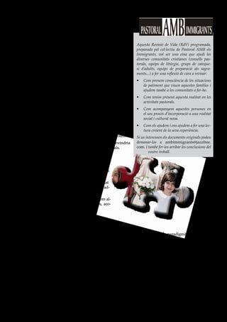 7


 Acompanyar les famílies
marcades per l’experiència                                                  Aquesta Revisió de Vida (RdV) programada,

           de la migració                                                   preparada pel col·lectiu de Pastoral AMB els
                                                                            Immigrants, vol ser una eina que ajudi les
                                                                            diverses comunitats cristianes (consells pas-
                                                                            torals, equips de litúrgia, grups de cateque-
                                                                            si d’adults, equips de preparació als sagra-
El veure                                                                    ments...) a fer una reflexió de cara a revisar:
a) Roda d’aportacions sobre experiències viscudes.                          •   Com prenem consciència de les situacions
   • En quines ocasions ens hem conegut (demanda de conversa a                  de patiment que viuen aquestes famílies i
     causa de l’angoixa, bateig o catequesi dels fills, demanda d’ajut          ajudem també a les comunitats a fer-ho.
     social...) ?                                                           •   Com tenim present aquesta realitat en les
   • Quines diverses situacions trobem (relació de parella, dificul-            activitats pastorals.
     tats per atendre els fills o els pares, malaltia...)?                  •   Com acompanyem aquestes persones en
b) Com ens situem davant d’aquesta problemàtica? Quina és la                    el seu procés d’incorporació a una realitat
   nostra reacció? Què podem dir o fer? Quines qüestions ètiques                social i cultural nova.
   apareixen? Quines reaccions trobem en la gent d’aquí davant              •   Com els ajudem i ens ajudem a fer una lec-
   d’aquests fets?...                                                           tura creient de la seva experiència.
c) Com afecten aquestes situacions familiars als qui les pateixen?          Si us interessen els documents originals podeu
d) Quines poden ser les causes d’aquestes situacions? Convindria            demanar-los a ambimmigrants@jazzfree.
   intentar entendre-ho des dels diversos contextos culturals.              com. I també fer-los arribar les conclusions del
                                                                                    vostre treball.

El jutjar
a) Fem una valoració del que s’ha dit fins ara. Actituds
   positives i negatives, en ells i en nosaltres.
b) Com ho valora l’altra gent? (gent de la comunitat
   cristiana, barri, mitjans de comunicació, polítics, ad-
   ministració...)
c) Com ens convida a valorar-ho Jesucrist? Aportem al-
   guns paral·lelismes de l’Evangeli, citem textos, aco-
   llim les crides...
Possibles textos:
   • Mt 8,1-4 i paral·lels; Lc 17,11-19; ...
     Jesús treu les “etiquetes”. En totes les referències als
     leprosos, Jesús deixa clar que la causa no és el pecat,       • Jn 8,1-11
     la mala conducta, sinó la malaltia. I els “rehabilita”          Jesús no condemna. És paradigmàtic el text de la
   • Lc 13,1-5                                                       dona acusada d’adulteri.
     En el cas dels galileus morts per Pilat o els habitants       • Ef 2,14
     de Jerusalem esclafats per la torre de Siloè, Jesús             El Crist “de dos pobles n’ha fet un de sol...”.
     diu que no eren pas més culpables que els altres.
   • Per arribar a Mt 25,31-46 (judici final) cal passar per    L’actuar
     l’experiència de la cananea, estrangera, que qüesti-
                                                                Quines crides sentim després d’aquesta reflexió?:
     ona el criteri de Jesús (Mt 15,21-28).
                                                                a) Cadascú de nosaltres.
   • Mt 2,13-15
     La família de Jesús, immigrant a Egipte.                   b) De cara a la comunitat. En quins aspectes cal parar
   • Mt 4,15                                                       especial atenció?
     La referència a Galilea com a terra de pagans és sig-      c) De cara a l’Església, la diòcesi, la pastoral familiar...
     nificativa. Jesús va voler viure totes les experiències
     de marginació.                                             d) De cara a la societat. Com es pot fer la sensibilitza-
                                                                   ció?
 