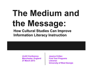 The Medium and
the Message:
How Cultural Studies Can Improve
Information Literacy Instruction




    LILAC Conference      Jessica Critten
    Manchester, England   First Year Programs
    27 March 2013         Librarian
                          University of West Georgia
 