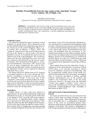 .J.nzicropulueontol., 1: 23-35, July 1982
Rotaliine Foraminiferida from the type section of the Atherfield “Group”
(Lower Aptian), Isle of Wight, U.K.
STEPHEN CRITTENDEN
Department of Geology, Plymouth Polytechnic, Plymouth PL4 8AA, England
ABSTRACT-A preliminary study has bcen made of the Foraminiferida fauna of the type
section of the Atherfield “Group” on the Isle of Wight. The fauna is sparse but diagnosticof
the Lower Aptian as defined by faunas worldwide. This paper describes and illustrates the
rotaliine Foraminiferida fauna and complements a previous publication describing and
illustrating the textulariine fauna.
INTRODUCTION
The Aptian Foraminiferida faunas of onshore United
Kingdom are poorly known. This is illustrated by the
recently published Index Foraminiferida range chart for
the Cretaccous of the United Kingdom (Hart et a/.,
in Jenkins, D.G. & Murray, J. (Eds.), 1981). The
“apparent” faunal break at the top of the Barremian to
the top of the Aptian is a direct result of the lack of
published research on Foraminiferida faunas from the
Aptian strata of the United Kingdom. The tcxtulariinc
fauna from the type Atherfield Clay sensu stricio has
been discussed and illustrated by the present author
(Crittenden, First International Workshop on Arena-
ceous Foraminiferida, Amsterdam, 1981. in press) and
thc present paper complements that work by illus-
trating and describing the rotaliine Foraminiferida from
the Atherfield “Group” (Lower Aptian) of which the
Atherfield Clay is a part.
The Aptian and Lower Albian strata in S.E. England
are grouped together as the Lower Greensand “For-
mation”, consisting of a sequence of sands and clays.
The Atherfield “Group” is the basal unit of this
“Formation” and consists of the Perna Bed, the Ather-
field Clay, the Lower Lobster Bed, the Crackers and the
IJpper Lobster Bed (Fig. 1) and rests disconformably at
Atherfield on a thick series of fresh and brackish water
sediments called the Wealden Beds.
MATERIAL
Samples (about 1-1.5 kgs. each) were collected at
approximately 1m intervals through the Perna Bed and
Atherfield clay by Dr. A. Swiecicki and Dr. M.B. Hart
in the Spring of 1979, from the cliff section approxi-
mately 45m E. of Atherfield Point. Further samples
were collected by Dr. M.B. Hart in the Spring of 1981,
and by the author and Mr. M.D. Bidgood in the Summer
of 1981at the same locality through the complete Ather-
field “Group” (Fig. 2). Sampleswere also taken through
the overlying Ferruginous Sands but were all barren of
microfauna. Casey (1961) described the Atherfield sec-
tion and proposed an ammonite biostratigraphy which
provides a documented macrofossil zonation with which
to calibrate the Foraminiferida fauna (Fig. 1).The fauna
is the earliest fully marine Foraminiferida fauna des-
cribcd and published from the Cretaceous of S.E.
England and is similar to, but smaller in number and less
diverse than, the Aptian faunas recorded by Damotte &
Magniez-Jannin (1973) and Damotte et al. (1978) from
the Paris Basin, by Colin et a/. (1981) from the north
Celtic Sea Basin, by Jaworski (pers. comm., 1981) from
S.E. England and by Dupeuble from the Bay of Biscay
(1979).
The complete fauna from the Atherfield “Group” is
reminiscent of the Ammobaculites Association of Haig
(1979) where a low diversity association is charac-
terised by abundant arenaceous Foraminiferida, with
the accompanying rotaliine species being mainly very
small and unornamented. This association, according to
Haig, is extensively developed in shallow, partially
enclosed, epicontinental seas in the northern and
southern cool temperature belts of the late Early
Cretaceous. However, the fauna from the Atherfield
“Group” docs suggest a Tethyan “warm” water in-
fluence (the Trinidad Lower Cretaceous fauna is also a
transitional TethyanITemperate type according to
Bartenstein & Bolli, 1977).
THE ROTALIINE FORAMINIFERIDA
FAUNA
The fauna described herein was not well preserved;
indeed it shows signs of etching, breakage, wear and
replacement by pyrite. These phenomena of preserva-
tion are probably due to a combination of decalcifi-
cation of the strata by percolating ground water,
distortion of the fauna by compression and post-mortem
transport of the fauna. The section at Atherfield is a
S.W.-facing (dominant wind direction) sea cliff which is
23
 