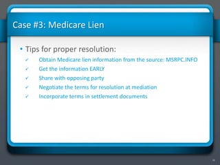 21
Case #3: Medicare Lien
• Tips for proper resolution:
 Obtain Medicare lien information from the source: MSRPC.INFO
 Get the information EARLY
 Share with opposing party
 Negotiate the terms for resolution at mediation
 Incorporate terms in settlement documents
 