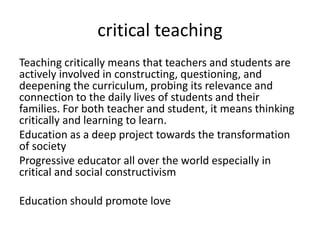 critical teaching
Teaching critically means that teachers and students are
actively involved in constructing, questioning, and
deepening the curriculum, probing its relevance and
connection to the daily lives of students and their
families. For both teacher and student, it means thinking
critically and learning to learn.
Education as a deep project towards the transformation
of society
Progressive educator all over the world especially in
critical and social constructivism
Education should promote love
 