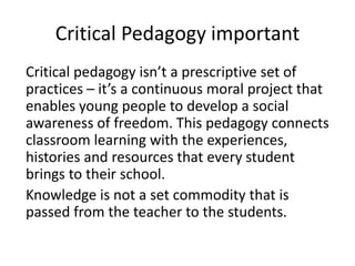 Critical Pedagogy important
Critical pedagogy isn’t a prescriptive set of
practices – it’s a continuous moral project that
enables young people to develop a social
awareness of freedom. This pedagogy connects
classroom learning with the experiences,
histories and resources that every student
brings to their school.
Knowledge is not a set commodity that is
passed from the teacher to the students.
 