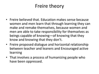 Freire theory
• Freire believed that. Education makes sense because
women and men learn that through learning they can
make and remake themselves, because women and
men are able to take responsibility for themselves as
beings capable of knowing—of knowing that they
know and knowing that they don’t.
• Freire proposed dialogue and horizontal relationship
between teacher and leaners and Encouraged active
learning
• That involves a process of humanizing people who
have been oppressed.
 