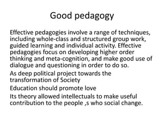 Good pedagogy
Effective pedagogies involve a range of techniques,
including whole-class and structured group work,
guided learning and individual activity. Effective
pedagogies focus on developing higher order
thinking and meta-cognition, and make good use of
dialogue and questioning in order to do so.
As deep political project towards the
transformation of Society
Education should promote love
Its theory allowed intellectuals to make useful
contribution to the people ,s who social change.
 