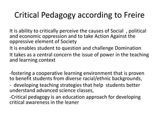 Critical Pedagogy according to Freire
It is ability to critically perceive the causes of Social , political
and economic oppression and to take Action Against the
oppressive element of Society
It is enables student to question and challenge Domination
It takes as a central concern the issue of power in the teaching
and learning context
-fostering a cooperative learning environment that is proven
to benefit students from diverse racial/ethnic backgrounds,
- developing teaching strategies that help students better
understand advanced science classes,
-Critical pedagogy is an education approach for developing
critical awareness in the leaner
 