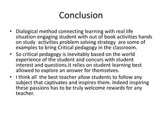Conclusion
• Dialogical method connecting learning with real life
situation engaging student with out of book activities hands
on study activities problem solving strategy are some of
examples to bring Critical pedagogy in the classroom.
• So critical pedagogy is inevitably based on the world
experience of the student and concurs with student
interest and questions.it relies on student learning best
allowed to explore an answer for themselves.
• I think all the best teacher allow students to follow any
subject that captivates and inspires them. Indeed inspiring
these passions has to be truly welcome rewards for any
teacher.
 