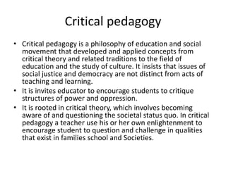 Critical pedagogy
• Critical pedagogy is a philosophy of education and social
movement that developed and applied concepts from
critical theory and related traditions to the field of
education and the study of culture. It insists that issues of
social justice and democracy are not distinct from acts of
teaching and learning.
• It is invites educator to encourage students to critique
structures of power and oppression.
• It is rooted in critical theory, which involves becoming
aware of and questioning the societal status quo. In critical
pedagogy a teacher use his or her own enlightenment to
encourage student to question and challenge in qualities
that exist in families school and Societies.
 