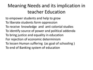 to empower students and help to grow
To liberate students form oppression
To receive knowledge and anti colonial studies
To identify source of power and political addenda
To bring justice and equality in education
For rejection of economic determinism
To lessen Human suffering (as goal of schooling )
To end of Banking system of education
Meaning Needs and its implication in
teacher Education
 