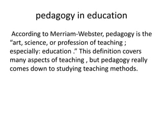 pedagogy in education
According to Merriam-Webster, pedagogy is the
“art, science, or profession of teaching ;
especially: education .” This definition covers
many aspects of teaching , but pedagogy really
comes down to studying teaching methods.
 