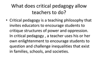 What does critical pedagogy allow
teachers to do?
• Critical pedagogy is a teaching philosophy that
invites educators to encourage students to
critique structures of power and oppression.
In critical pedagogy , a teacher uses his or her
own enlightenment to encourage students to
question and challenge inequalities that exist
in families, schools, and societies.
 