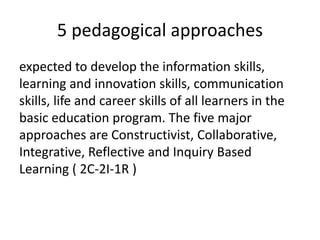 5 pedagogical approaches
expected to develop the information skills,
learning and innovation skills, communication
skills, life and career skills of all learners in the
basic education program. The five major
approaches are Constructivist, Collaborative,
Integrative, Reflective and Inquiry Based
Learning ( 2C-2I-1R )
 