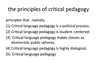 the principles of critical pedagogy
principles that , namely:
(1) Critical language pedagogy is a political process;
(2) Critical language pedagogy is student -centered;
(3) Critical language pedagogy makes classes as
democratic public spheres,
(4) Critical language pedagogy is highly dialogical,
(5) Critical language pedagogy
 
