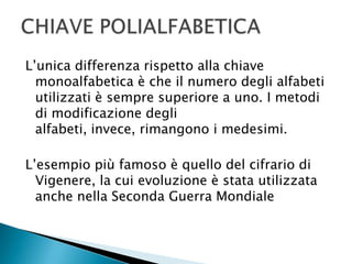 L’unica differenza rispetto alla chiave monoalfabetica è che il numero degli alfabeti utilizzati è sempre superiore a uno. I metodi di modificazione degli alfabeti, invece, rimangono i medesimi.L’esempio più famoso è quello del cifrario di Vigenere, la cui evoluzione è stata utilizzata anche nella Seconda Guerra MondialeCHIAVE POLIALFABETICA