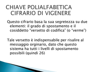 CHIAVE POLIALFABETICACIFRARIO DI VIGENEREQuesto cifrario basa la sua segretezza su due elementi: il grado di spostamento e il cosiddetto “versetto di codifica” (o “verme”)Tale versetto è indispensabile per risalire al messaggio orginario, dato che questo sistema ha tutti i livelli di spostamento possibili (quindi 26)