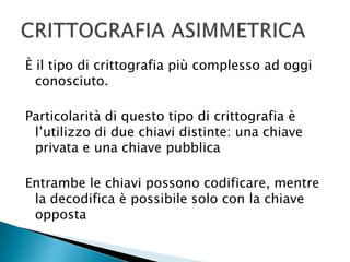 È il tipo di crittografia più complesso ad oggi conosciuto.Particolarità di questo tipo di crittografia è l’utilizzo di due chiavi distinte: una chiave privata e una chiave pubblicaEntrambe le chiavi possono codificare, mentre la decodifica è possibile solo con la chiave oppostaCRITTOGRAFIA ASIMMETRICA