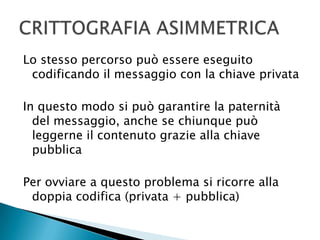 Lo stesso percorso può essere eseguito codificando il messaggio con la chiave privataIn questo modo si può garantire la paternità del messaggio, anche se chiunque può leggerne il contenuto grazie alla chiave pubblicaPer ovviare a questo problema si ricorre alla doppia codifica (privata + pubblica)CRITTOGRAFIA ASIMMETRICA