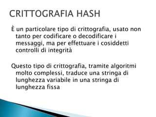 È un particolare tipo di crittografia, usato non tanto per codificare o decodificare i messaggi, ma per effettuare i cosiddetti controlli di integritàQuesto tipo di crittografia, tramite algoritmi molto complessi, traduce una stringa di lunghezza variabile in una stringa di lunghezza fissaCRITTOGRAFIA HASH