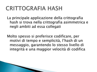 La principale applicazione della crittografia hash si trova nella crittografia asimmetrica e negli ambiti ad essa collegatiMolto spesso si preferisce codificare, per motivi di tempo e semplicità, l’hash di un messaggio, garantendo lo stesso livello di integrità e una maggior velocità di codificaCRITTOGRAFIA HASH