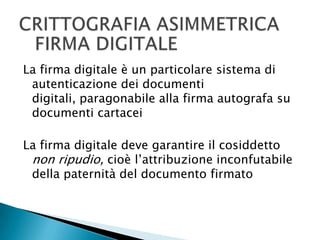 CRITTOGRAFIA ASIMMETRICAFIRMA DIGITALELa firma digitale è un particolare sistema di autenticazione dei documenti digitali, paragonabile alla firma autografa su documenti cartaceiLa firma digitale deve garantire il cosiddetto non ripudio, cioè l’attribuzione inconfutabile della paternità del documento firmato