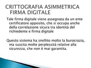 CRITTOGRAFIA ASIMMETRICAFIRMA DIGITALETale firma digitale viene assegnata da un ente certificatore apposito, che si occupa anche della correlazione sicura tra identità del richiedente e firma digitaleQuesto sistema ha snellito molto la burocrazia, ma suscita molte perplessità relative alla sicurezza, che non è mai garantita.