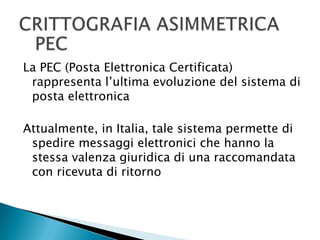 CRITTOGRAFIA ASIMMETRICAPECLa PEC (Posta Elettronica Certificata) rappresenta l’ultima evoluzione del sistema di posta elettronicaAttualmente, in Italia, tale sistema permette di spedire messaggi elettronici che hanno la stessa valenza giuridica di una raccomandata con ricevuta di ritorno