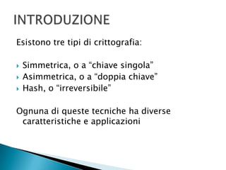 Esistono tre tipi di crittografia: Simmetrica, o a “chiave singola”Asimmetrica, o a “doppia chiave”Hash, o “irreversibile”Ognuna di queste tecniche ha diverse caratteristiche e applicazioniINTRODUZIONE