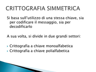 Si basa sull’utilizzo di una stessa chiave, sia per codificare il messaggio, sia per decodificarloA sua volta, si divide in due grandi settori:Crittografia a chiave monoalfabeticaCrittografia a chiave polialfabeticaCRITTOGRAFIA SIMMETRICA