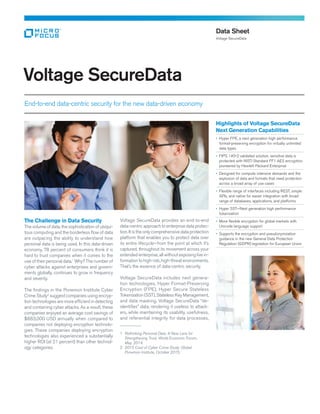 Voltage SecureData
End-to-end data-centric security for the new data-driven economy
Data Sheet
Voltage SecureData
Highlights of Voltage SecureData
Next Generation Capabilities
• Hyper FPE, a next generation high performance
format-preserving encryption for virtually unlimited
data types
• FIPS 140-2 validated solution, sensitive data is
protected with NIST‑Standard FF1 AES encryption,
pioneered by Hewlett Packard Enterprise
• Designed for compute intensive demands and the
explosion of data and formats that need protection
across a broad array of use cases
• Flexible range of interfaces including REST, simple
APIs, and native for easier integration with broad
range of databases, applications, and platforms
• Hyper SST—Next generation high performance
tokenization
• More flexible encryption for global markets with
Unicode language support
• Supports the encryption and pseudonymization
guidance in the new General Data Protection
Regulation (GDPR) legislation for European Union
The Challenge in Data Security
The volume of data, the sophistication of ubiqui-
tous computing and the borderless flow of data
are outpacing the ability to understand how
personal data is being used. In this data-driven
economy, 78 percent of consumers think it is
hard to trust companies when it comes to the
use of their personal data.1
Why? The number of
cyber attacks against enterprises and govern-
ments globally, continues to grow in frequency
and severity.
The findings in the Ponemon Institute Cyber
Crime Study2
suggest companies using encryp-
tion technologies are more efficient in detecting
and containing cyber attacks. As a result, these
companies enjoyed an average cost savings of
$883,000 USD annually when compared to
companies not deploying encryption technolo-
gies. These companies deploying encryption
technologies also experienced a substantially
higher ROI (at 21 percent) than other technol-
ogy categories.
Voltage SecureData provides an end-to-end
data-centric approach to enterprise data protec-
tion. It is the only com­prehensive data protection
platform that enables you to protect data over
its entire lifecycle—from the point at which it’s
captured, throughout its movement across your
extended enterprise, all without exposing live in-
formation to high‑risk, high-threat environments.
That’s the essence of data-centric security.
Voltage SecureData includes next genera-
tion technologies, Hyper Format-Preserving
Encryption (FPE), Hyper Secure Stateless
Tokenization (SST), Stateless Key Management,
and data masking. Voltage SecureData “de-
identifies” data, rendering it useless to attack-
ers, while maintaining its usability, usefulness,
and referential integrity for data processes,
__________
1	 Rethinking Personal Data: A New Lens for
Strengthening Trust, World Economic Forum,
May, 2014.
2	 2015 Cost of Cyber Crime Study: Global.
Ponemon Institute, October 2015.
 