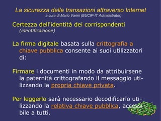Esigenze di sicurezza Più precisamente si hanno quattro diverse esigenze di certezza che una rete sicura deve garantire: certezza dell'identità   dei corrispondenti  ( identificazione ), cioè garantire che la controparte sia realmente chi dice di essere; 