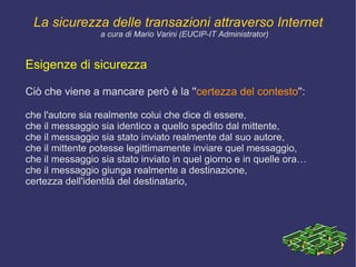 Il desiderio dell'utente di  garantire la propria riservatezza e anonimato  mal si concilia con la necessità di  imputabilità , cioè la possibilità effettiva di conoscere l'identità degli utenti e di ciò che stanno facendo. La sicurezza delle transazioni attraverso Internet a cura di Mario Varini (EUCIP-IT Administrator) 