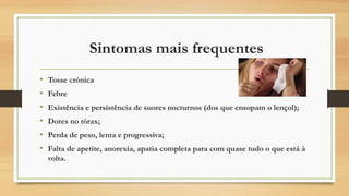  Sintomas mais frequentes
•
•
•
•
•
•

Tosse crónica
Febre
Existência e persistência de suores nocturnos (dos que ensopam o lençol);
Dores no tórax;
Perda de peso, lenta e progressiva;
Falta de apetite, anorexia, apatia completa para com quase tudo o que está à
volta.

 
