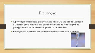 Prevenção
• A prevenção mais eficaz é através da vacina BCG (Bacilo de Calmette
e Guérin), que é aplicada nos primeiros 30 dias de vida e capaz de
proteger contra as formas mais graves de tuberculose.

• É obrigatória e tomada por milhões de crianças em todo o mundo.

 