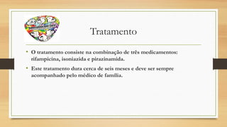 Tratamento
• O tratamento consiste na combinação de três medicamentos:
rifampicina, isoniazida e pirazinamida.

• Este tratamento dura cerca de seis meses e deve ser sempre
acompanhado pelo médico de família.

 