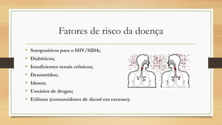 Fatores de risco da doença
•
•
•
•
•
•
•

Soropositivos para o HIV/SIDA;
Diabéticos;
Insuficientes renais crônicos;
Desnutridos;
Idosos;
Usuários de drogas;
Etilistas (consumidores de álcool em excesso).

 